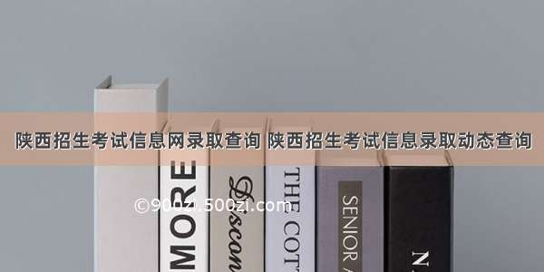 陕西招生考试信息网录取查询 陕西招生考试信息录取动态查询