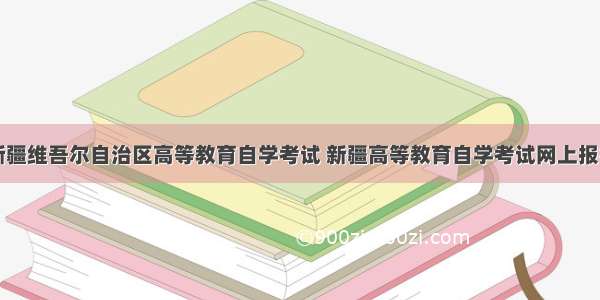 新疆维吾尔自治区高等教育自学考试 新疆高等教育自学考试网上报名