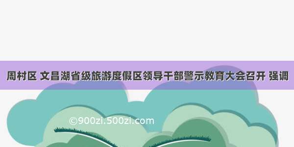 周村区 文昌湖省级旅游度假区领导干部警示教育大会召开 强调