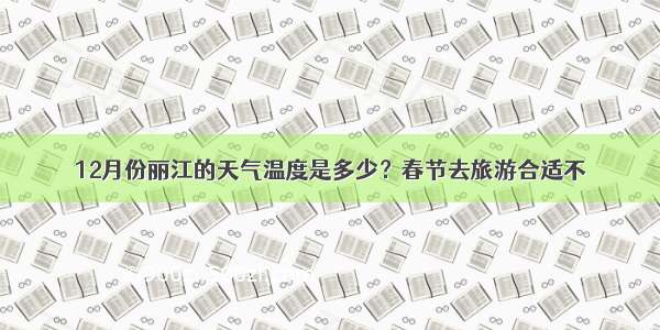 12月份丽江的天气温度是多少？春节去旅游合适不