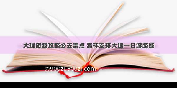 大理旅游攻略必去景点 怎样安排大理一日游路线