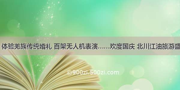 跳沙朗 体验羌族传统婚礼 百架无人机表演……欢度国庆 北川江油旅游盛宴来袭