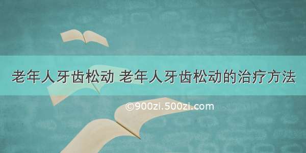 老年人牙齿松动 老年人牙齿松动的治疗方法