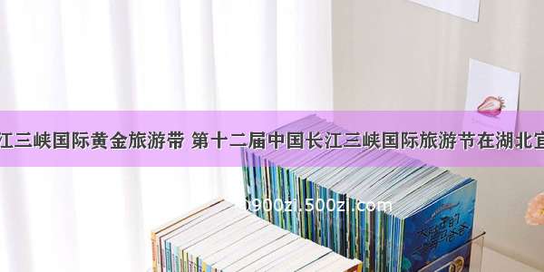 打造长江三峡国际黄金旅游带 第十二届中国长江三峡国际旅游节在湖北宜昌开幕