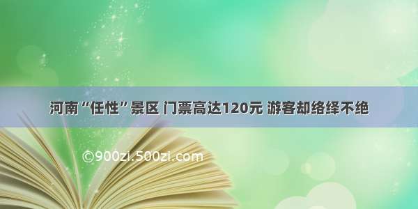 河南“任性”景区 门票高达120元 游客却络绎不绝