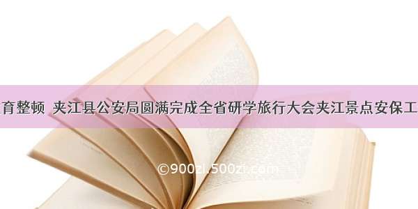 教育整顿｜夹江县公安局圆满完成全省研学旅行大会夹江景点安保工作