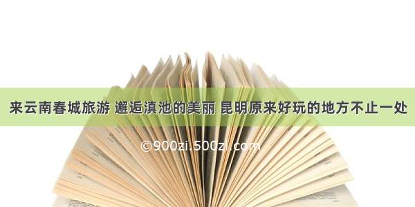 来云南春城旅游 邂逅滇池的美丽 昆明原来好玩的地方不止一处