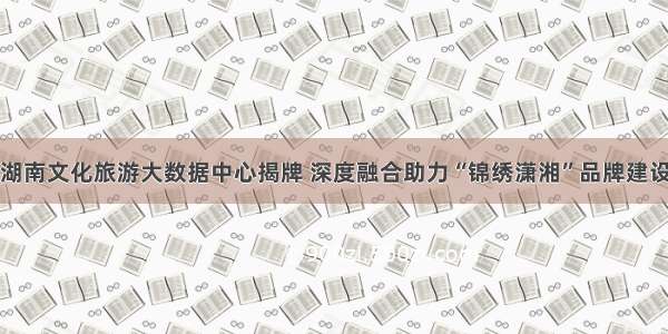 湖南文化旅游大数据中心揭牌 深度融合助力“锦绣潇湘”品牌建设