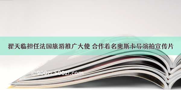 翟天临担任法国旅游推广大使 合作着名奥斯卡导演拍宣传片