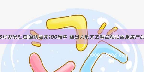 3月资讯汇总|围绕建党100周年 推出大批文艺精品和红色旅游产品