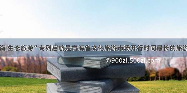 “大美青海 生态旅游”专列启航是青海省文化旅游市场开行时间最长的旅游专列产品