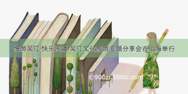 慢游吴江·快乐无疆 吴江文化旅游专题分享会在上海举行
