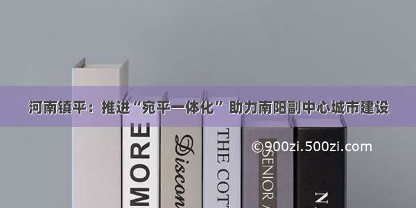 河南镇平：推进“宛平一体化” 助力南阳副中心城市建设