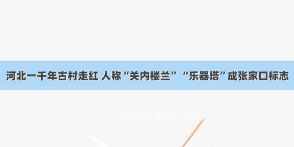 河北一千年古村走红 人称“关内楼兰” “乐器塔”成张家口标志