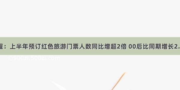 携程：上半年预订红色旅游门票人数同比增超2倍 00后比同期增长2.5倍