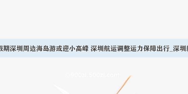 春节假期深圳周边海岛游或迎小高峰 深圳航运调整运力保障出行_深圳新闻网