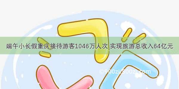 端午小长假重庆接待游客1046万人次 实现旅游总收入64亿元