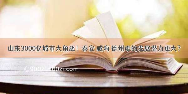 山东3000亿城市大角逐！泰安 威海 德州谁的发展潜力更大？