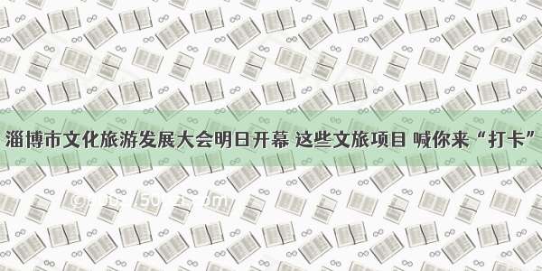 淄博市文化旅游发展大会明日开幕 这些文旅项目 喊你来“打卡”