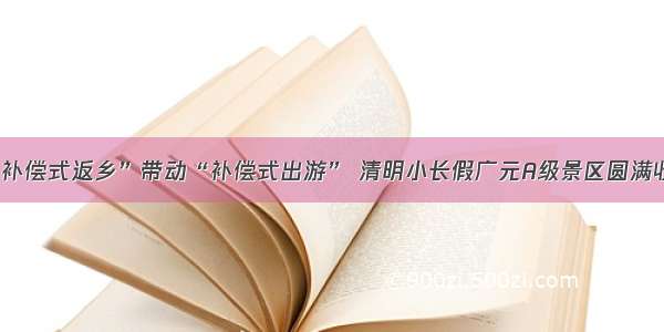 “补偿式返乡”带动“补偿式出游” 清明小长假广元A级景区圆满收官