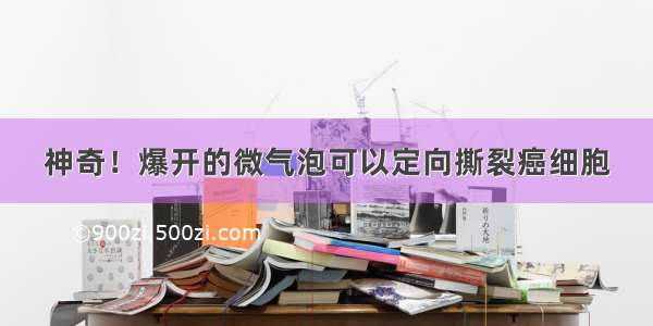 神奇！爆开的微气泡可以定向撕裂癌细胞