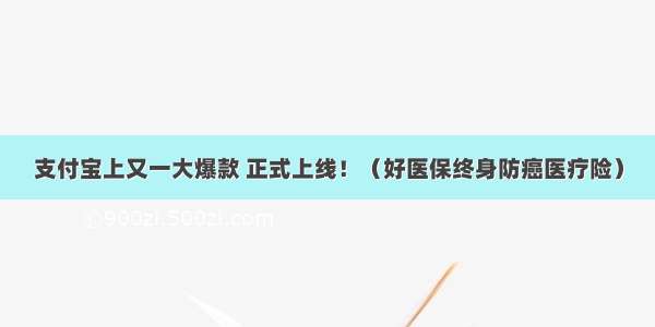 支付宝上又一大爆款 正式上线！（好医保终身防癌医疗险）