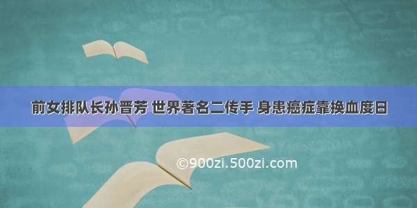 前女排队长孙晋芳 世界著名二传手 身患癌症靠换血度日