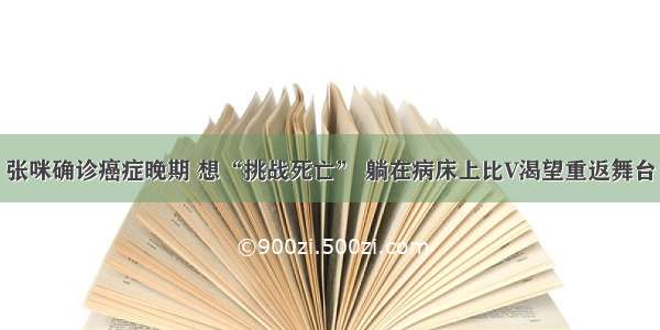 张咪确诊癌症晚期 想“挑战死亡” 躺在病床上比V渴望重返舞台