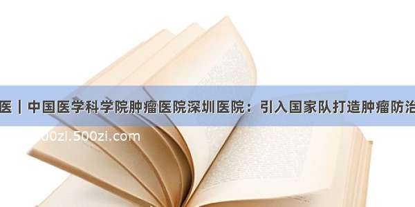 病有良医｜中国医学科学院肿瘤医院深圳医院：引入国家队打造肿瘤防治新高地