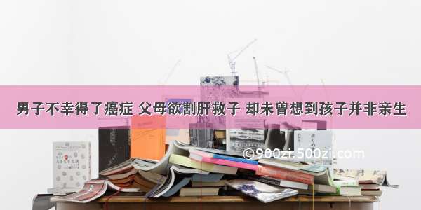 男子不幸得了癌症 父母欲割肝救子 却未曾想到孩子并非亲生