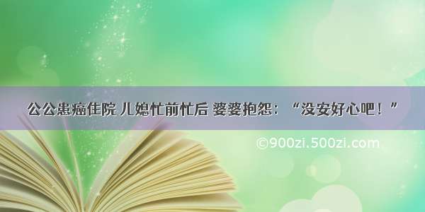 公公患癌住院 儿媳忙前忙后 婆婆抱怨：“没安好心吧！”