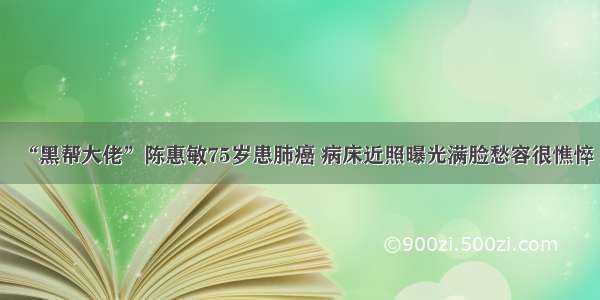 “黑帮大佬”陈惠敏75岁患肺癌 病床近照曝光满脸愁容很憔悴