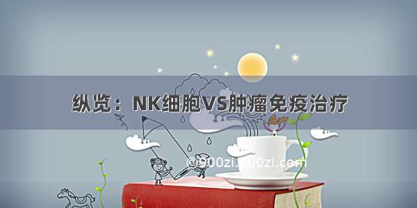 纵览：NK细胞VS肿瘤免疫治疗