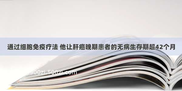 通过细胞免疫疗法 他让肝癌晚期患者的无病生存期超42个月