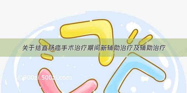 关于结直肠癌手术治疗期间新辅助治疗及辅助治疗