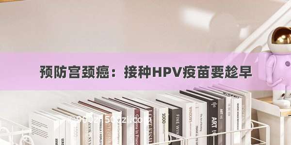 预防宫颈癌：接种HPV疫苗要趁早