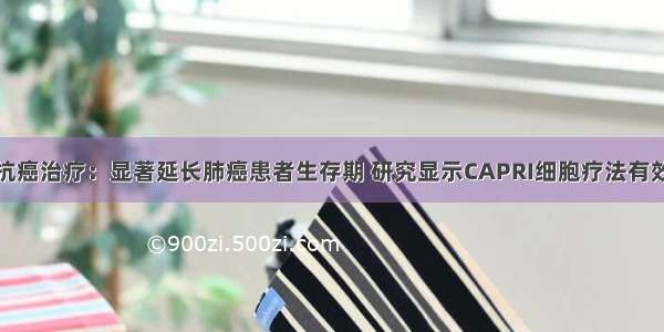 抗癌治疗：显著延长肺癌患者生存期 研究显示CAPRI细胞疗法有效