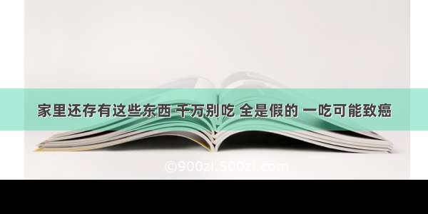 家里还存有这些东西 千万别吃 全是假的 一吃可能致癌