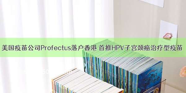 美国疫苗公司Profectus落户香港 首推HPV子宫颈癌治疗型疫苗