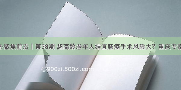 重医二院·聚焦前沿｜第38期 超高龄老年人结直肠癌手术风险大？重庆专家首创……