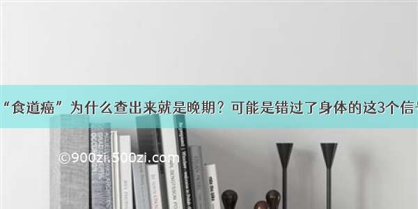 “食道癌”为什么查出来就是晚期？可能是错过了身体的这3个信号