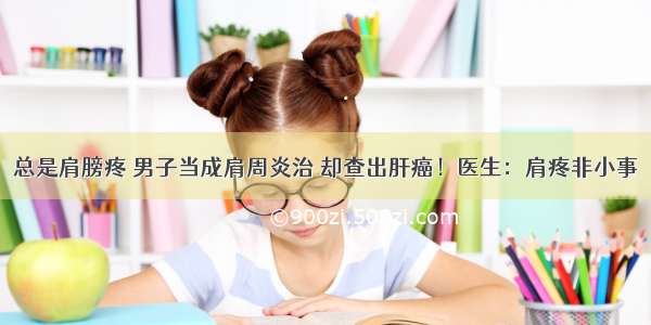 总是肩膀疼 男子当成肩周炎治 却查出肝癌！医生：肩疼非小事