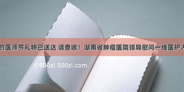 您的医师节礼物已送达 请查收！湖南省肿瘤医院领导慰问一线医护人员