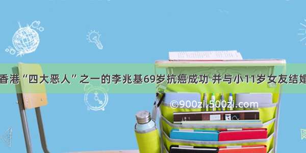 香港“四大恶人”之一的李兆基69岁抗癌成功 并与小11岁女友结婚