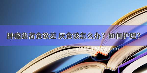 肿瘤患者食欲差 厌食该怎么办？如何护理？