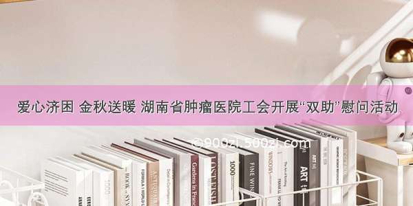 爱心济困 金秋送暖 湖南省肿瘤医院工会开展“双助”慰问活动