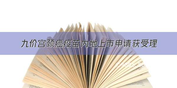 九价宫颈癌疫苗内地上市申请获受理