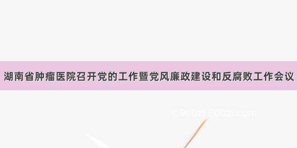 湖南省肿瘤医院召开党的工作暨党风廉政建设和反腐败工作会议