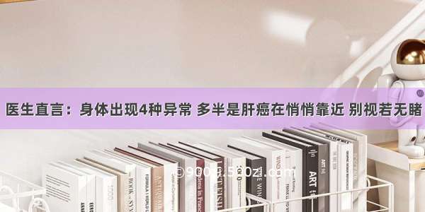 医生直言：身体出现4种异常 多半是肝癌在悄悄靠近 别视若无睹