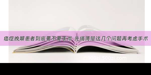 癌症晚期患者到底要不要手术 先搞清楚这几个问题再考虑手术